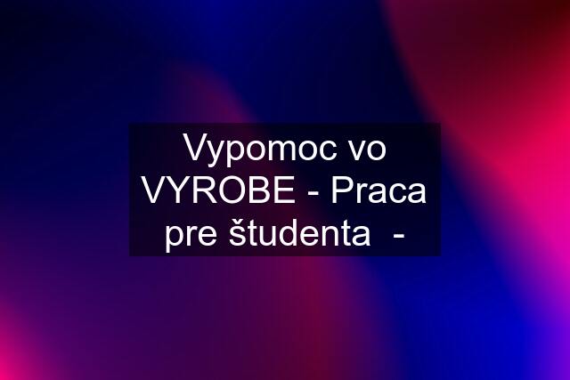 Vypomoc vo VYROBE - Praca pre študenta  -