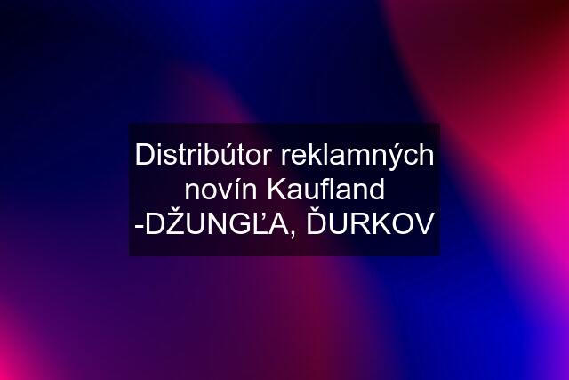 Distribútor reklamných novín Kaufland -DŽUNGĽA, ĎURKOV