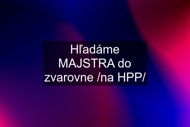 Hľadáme MAJSTRA do zvarovne /na HPP/