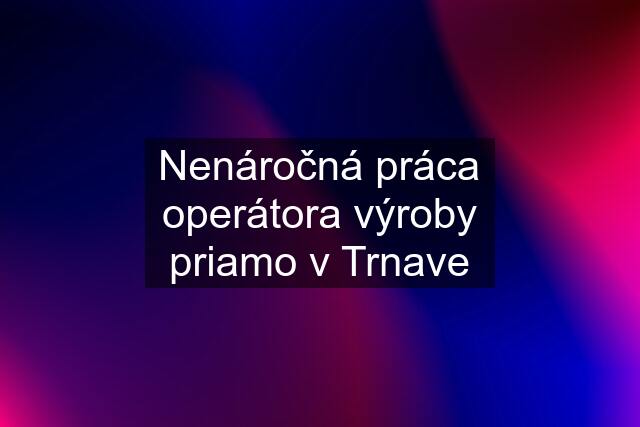 Nenáročná práca operátora výroby priamo v Trnave