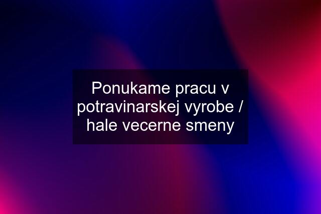 Ponukame pracu v potravinarskej vyrobe / hale vecerne smeny