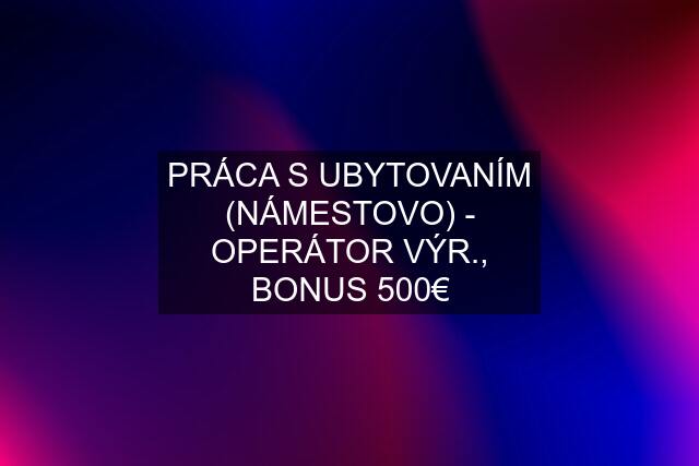 PRÁCA S UBYTOVANÍM (NÁMESTOVO) - OPERÁTOR VÝR., BONUS 500€