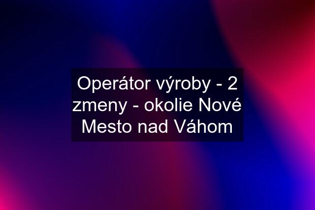 Operátor výroby - 2 zmeny - okolie Nové Mesto nad Váhom