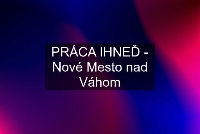 PRÁCA IHNEĎ - Nové Mesto nad Váhom