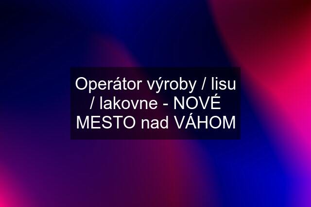 Operátor výroby / lisu / lakovne - NOVÉ MESTO nad VÁHOM