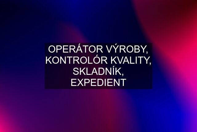 OPERÁTOR VÝROBY, KONTROLÓR KVALITY, SKLADNÍK, EXPEDIENT