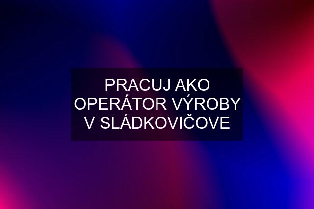 PRACUJ AKO OPERÁTOR VÝROBY V SLÁDKOVIČOVE