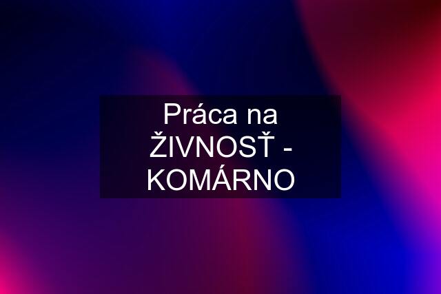 Práca na ŽIVNOSŤ - KOMÁRNO