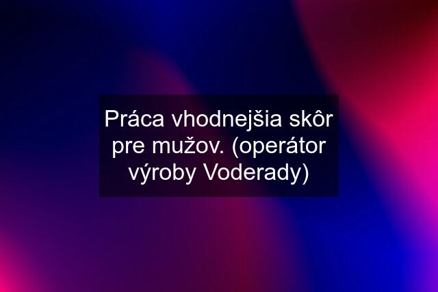 Práca vhodnejšia skôr pre mužov. (operátor výroby Voderady)