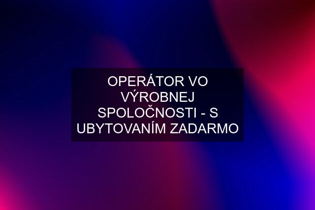 OPERÁTOR VO VÝROBNEJ SPOLOČNOSTI - S UBYTOVANÍM ZADARMO