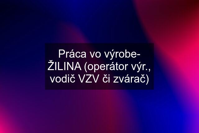 Práca vo výrobe- ŽILINA (operátor výr., vodič VZV či zvárač)