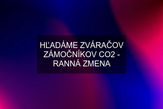 HĽADÁME ZVÁRAČOV ZÁMOČNÍKOV CO2 - RANNÁ ZMENA