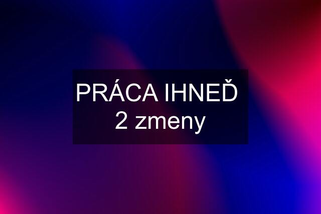 PRÁCA IHNEĎ  2 zmeny