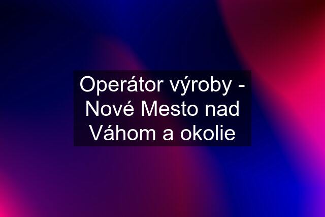 Operátor výroby - Nové Mesto nad Váhom a okolie