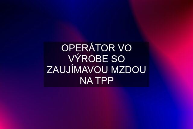 OPERÁTOR VO VÝROBE SO ZAUJÍMAVOU MZDOU NA TPP