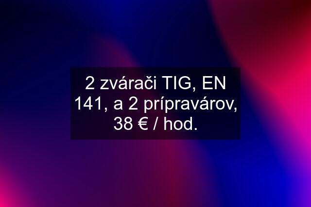 2 zvárači TIG, EN 141, a 2 prípravárov, 38 € / hod.