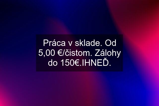 Práca v sklade. Od 5,00 €/čistom. Zálohy do 150€.IHNEĎ.