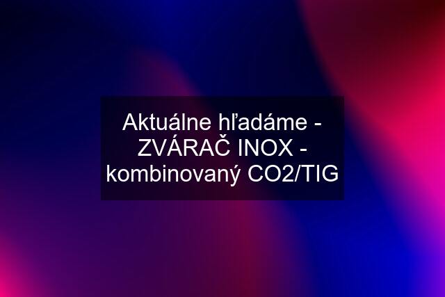 Aktuálne hľadáme - ZVÁRAČ INOX - kombinovaný CO2/TIG