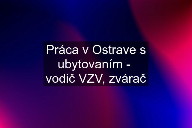 Práca v Ostrave s ubytovaním -  vodič VZV, zvárač