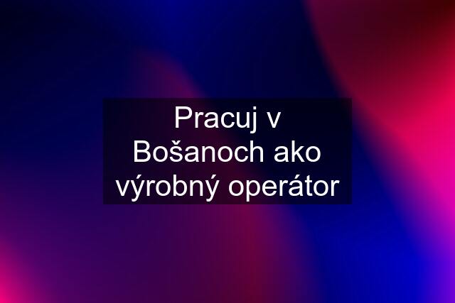 Pracuj v Bošanoch ako výrobný operátor