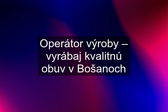 Operátor výroby – vyrábaj kvalitnú obuv v Bošanoch