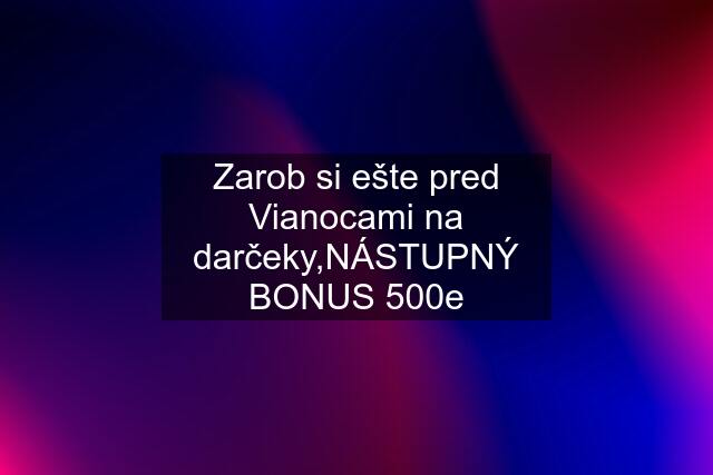 Zarob si ešte pred Vianocami na darčeky,NÁSTUPNÝ BONUS 500e