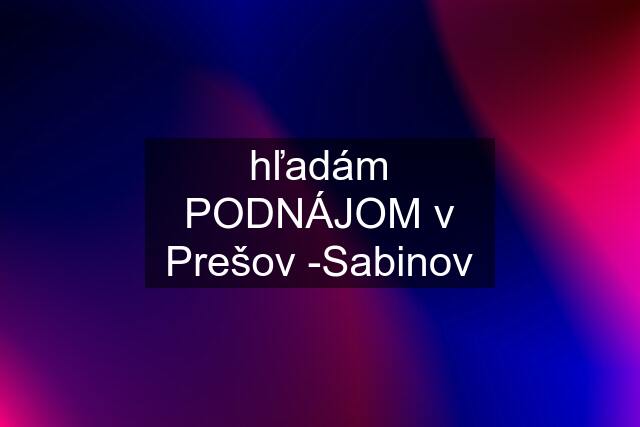 hľadám PODNÁJOM v Prešov -Sabinov