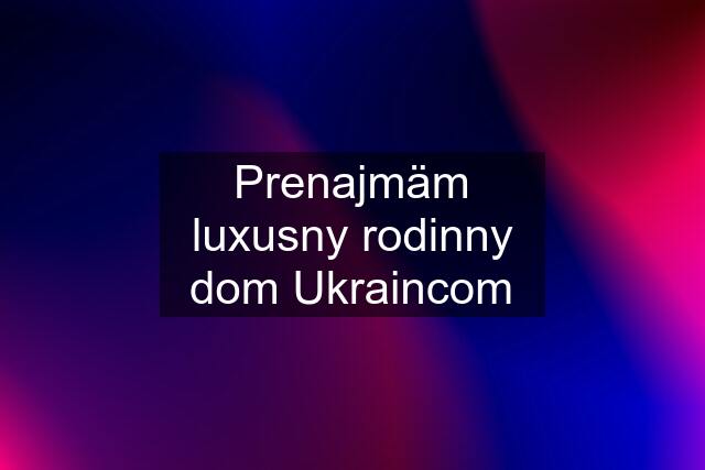 Prenajmäm luxusny rodinny dom Ukraincom