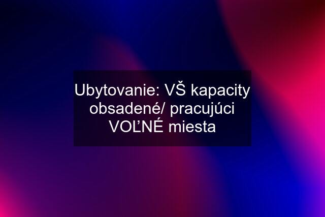 Ubytovanie: VŠ kapacity obsadené/ pracujúci VOĽNÉ miesta