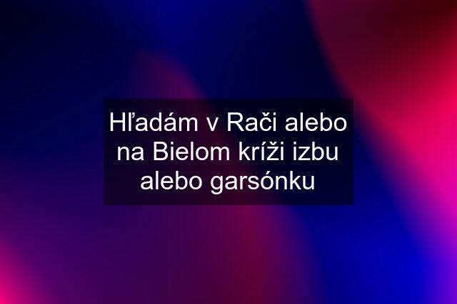 Hľadám v Rači alebo na Bielom kríži izbu alebo garsónku