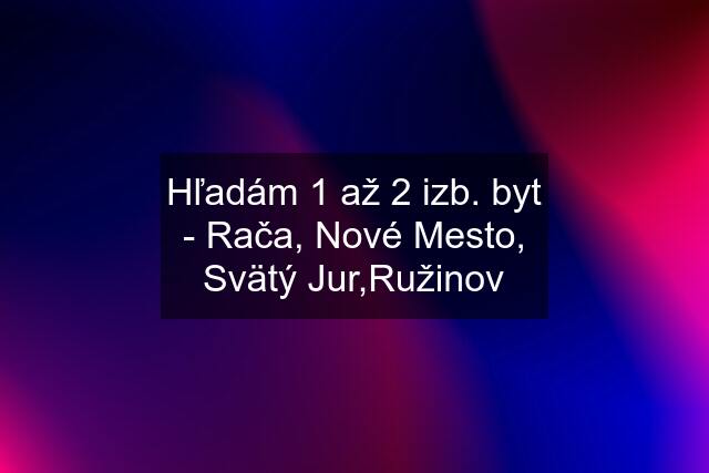 Hľadám 1 až 2 izb. byt - Rača, Nové Mesto, Svätý Jur,Ružinov