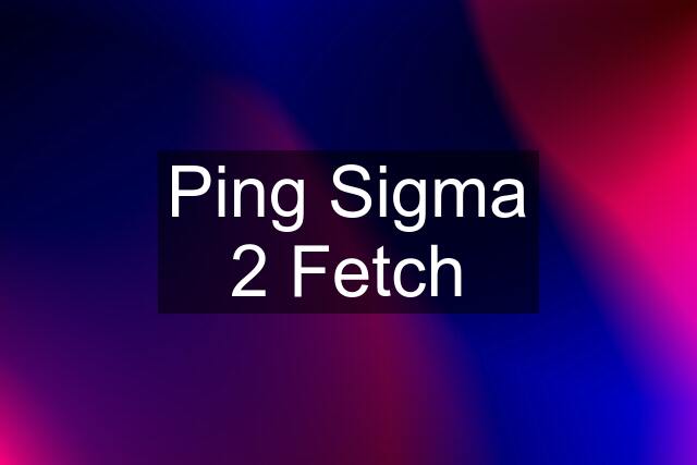 Ping Sigma 2 Fetch