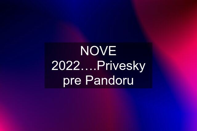 NOVE 2022….Privesky pre Pandoru