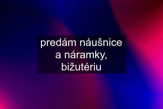 predám náušnice a náramky, bižutériu