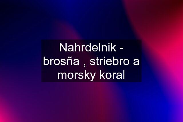 Nahrdelnik - brosña , striebro a morsky koral