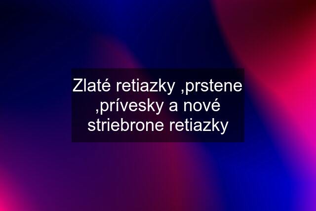 Zlaté retiazky ,prstene ,prívesky a nové striebrone retiazky