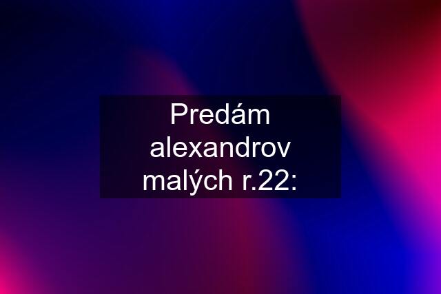 Predám alexandrov malých r.22: