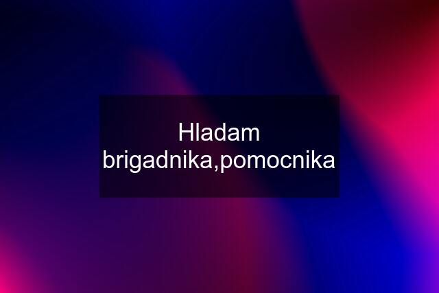 Hladam brigadnika,pomocnika