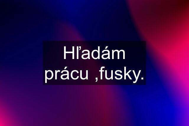 Hľadám prácu ,fusky.