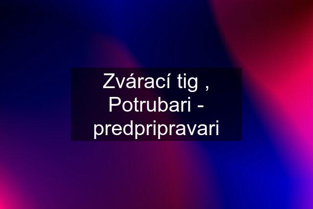 Zvárací tig , Potrubari - predpripravari