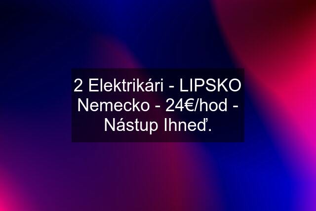 2 Elektrikári - LIPSKO Nemecko - 24€/hod - Nástup Ihneď.