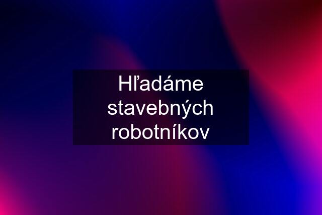 Hľadáme stavebných robotníkov