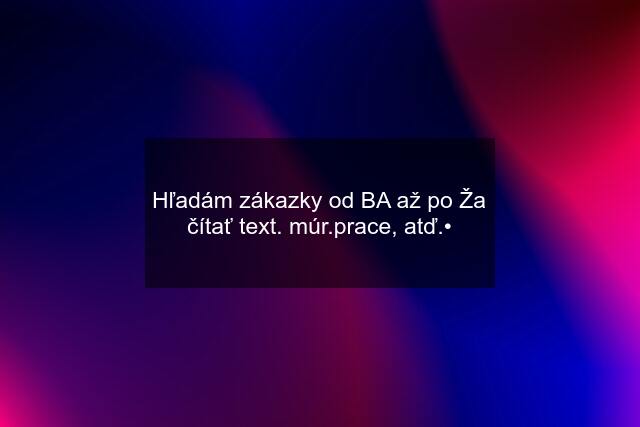 Hľadám zákazky od BA až po Ža\ čítať text. múr.prace, atď.•