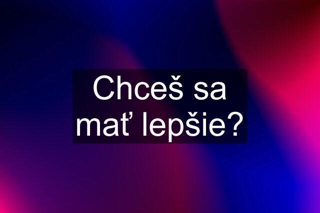 Chceš sa mať lepšie?