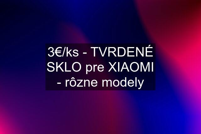 3€/ks - TVRDENÉ SKLO pre XIAOMI - rôzne modely