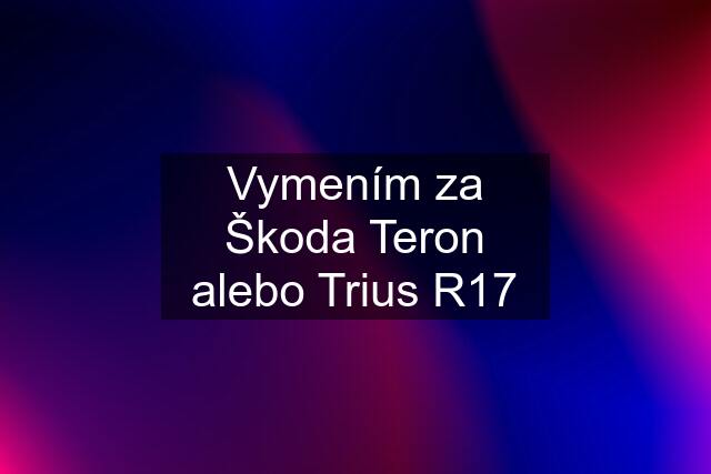 Vymením za Škoda Teron alebo Trius R17