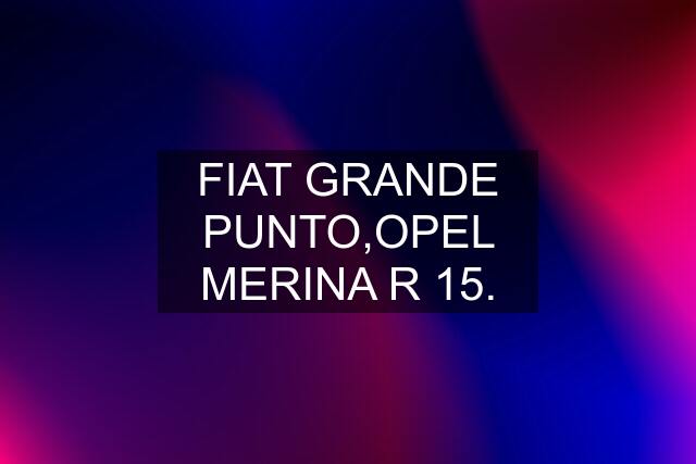 FIAT GRANDE PUNTO,OPEL MERINA R 15.