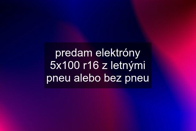 predam elektróny 5x100 r16 z letnými pneu alebo bez pneu