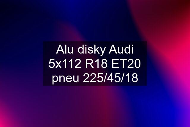 Alu disky Audi 5x112 R18 ET20 pneu 225/45/18