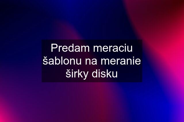 Predam meraciu šablonu na meranie širky disku